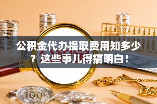 错那公积金代办提取费用知多少？这些事儿得搞明白！