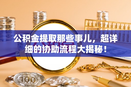 错那公积金提取那些事儿，超详细的协助流程大揭秘！