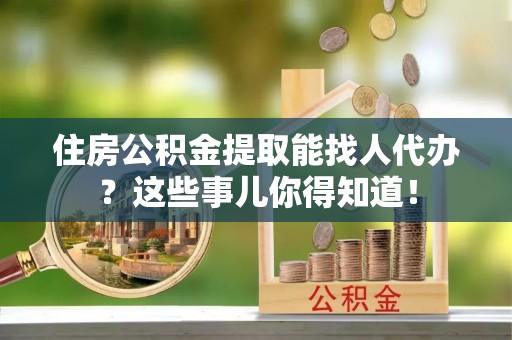 错那住房公积金提取能找人代办？这些事儿你得知道！