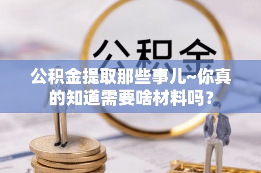 错那公积金提取那些事儿~你真的知道需要啥材料吗？