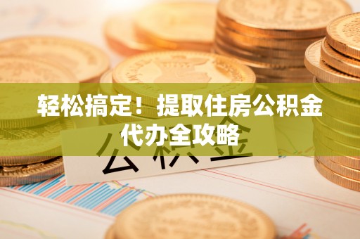 错那轻松搞定！提取住房公积金代办全攻略