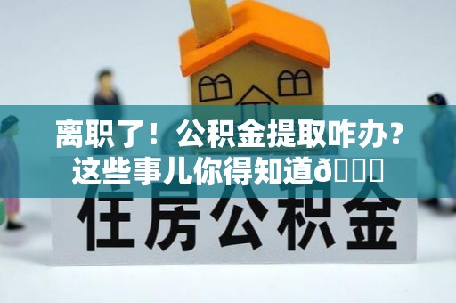 错那离职了！公积金提取咋办？这些事儿你得知道😎