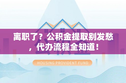 错那离职了？公积金提取别发愁，代办流程全知道！